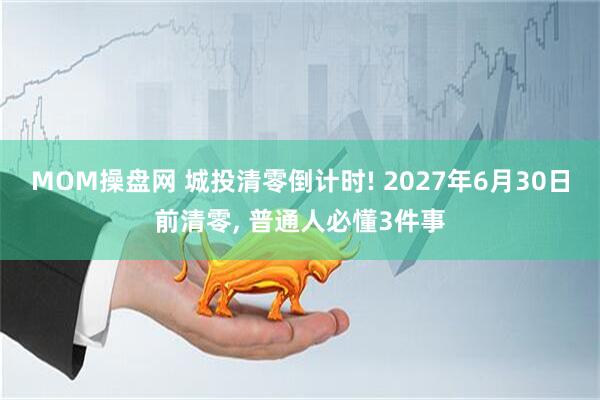 MOM操盘网 城投清零倒计时! 2027年6月30日前清零, 普通人必懂3件事