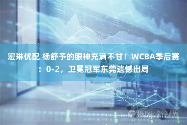 宏琳优配 杨舒予的眼神充满不甘！WCBA季后赛：0-2，卫冕冠军东莞遗憾出局