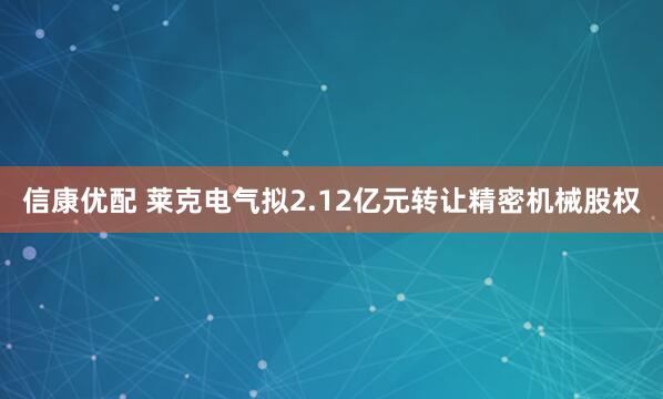 信康优配 莱克电气拟2.12亿元转让精密机械股权