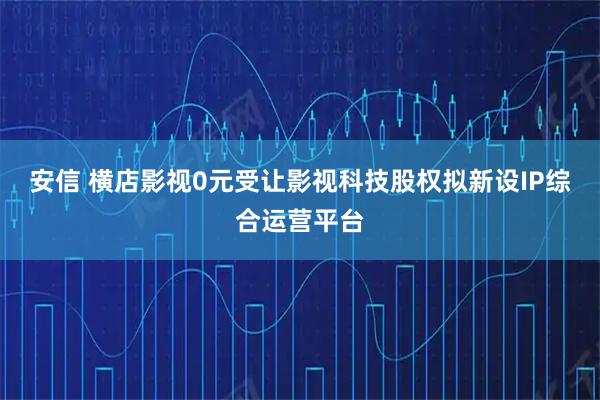 安信 横店影视0元受让影视科技股权拟新设IP综合运营平台