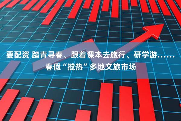 要配资 踏青寻春、跟着课本去旅行、研学游……春假“搅热”多地文旅市场