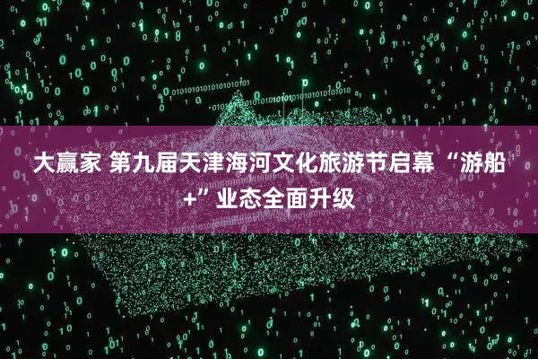 大赢家 第九届天津海河文化旅游节启幕 “游船+”业态全面升级