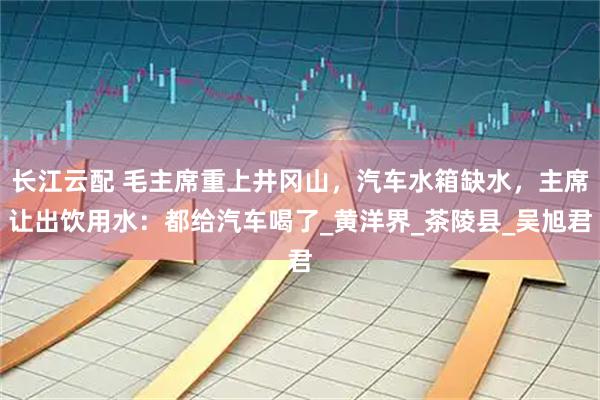 长江云配 毛主席重上井冈山，汽车水箱缺水，主席让出饮用水：都给汽车喝了_黄洋界_茶陵县_吴旭君