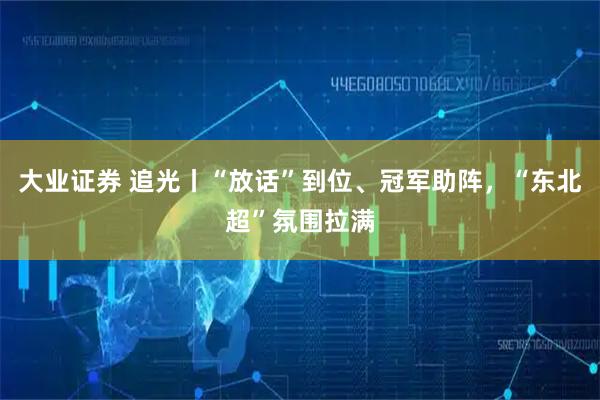 大业证券 追光丨“放话”到位、冠军助阵,“东北超”氛围拉满