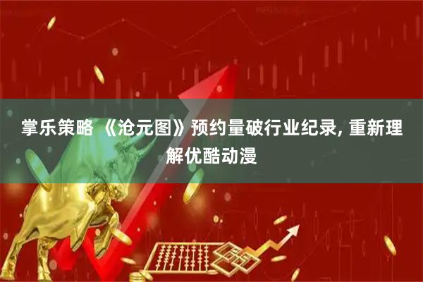 掌乐策略 《沧元图》预约量破行业纪录, 重新理解优酷动漫