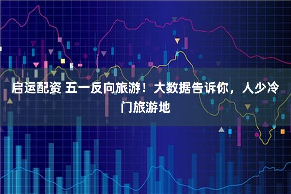 启运配资 五一反向旅游!大数据告诉你,人少冷门旅游地