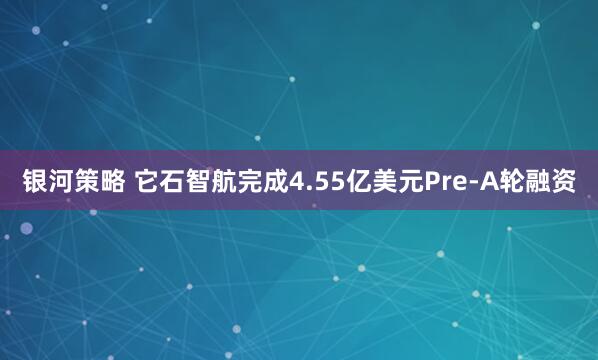 银河策略 它石智航完成4.55亿美元Pre-A轮融资